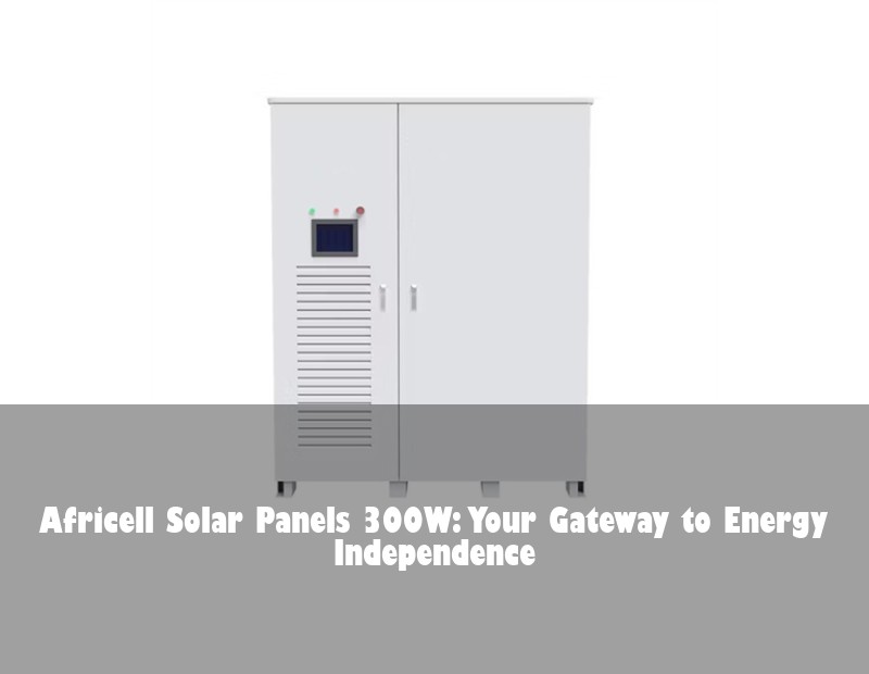 Africell Solar Panels 300W: Your Gateway to Energy Independence | Huijue Bess