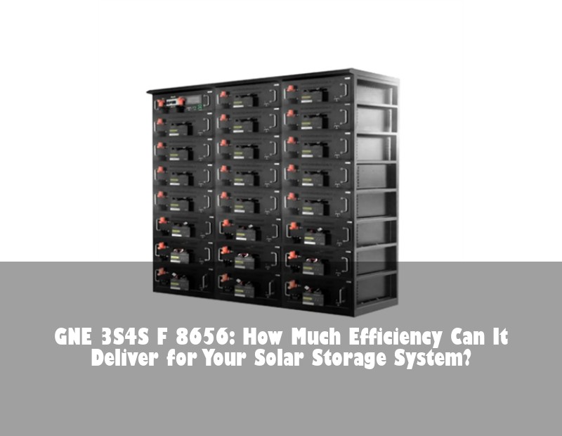 GNE 3S4S F 8656: How Much Efficiency Can It Deliver for Your Solar Storage System? | Huijue Bess