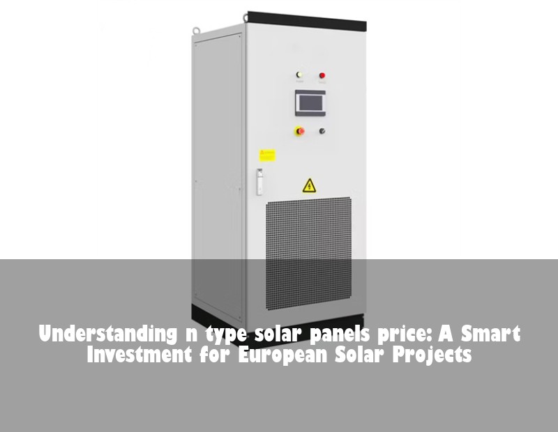 Understanding n type solar panels price: A Smart Investment for European Solar Projects