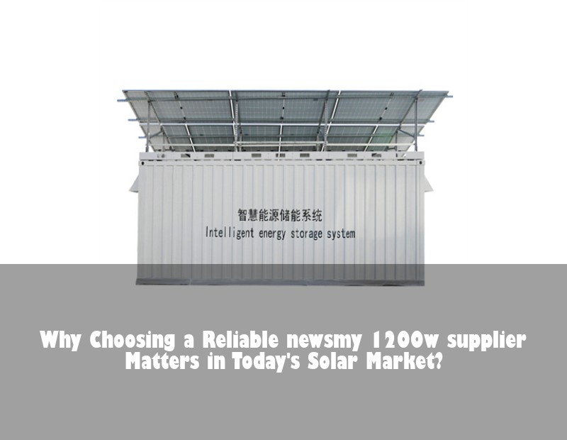 Why Choosing a Reliable newsmy 1200w supplier Matters in Today's Solar Market?