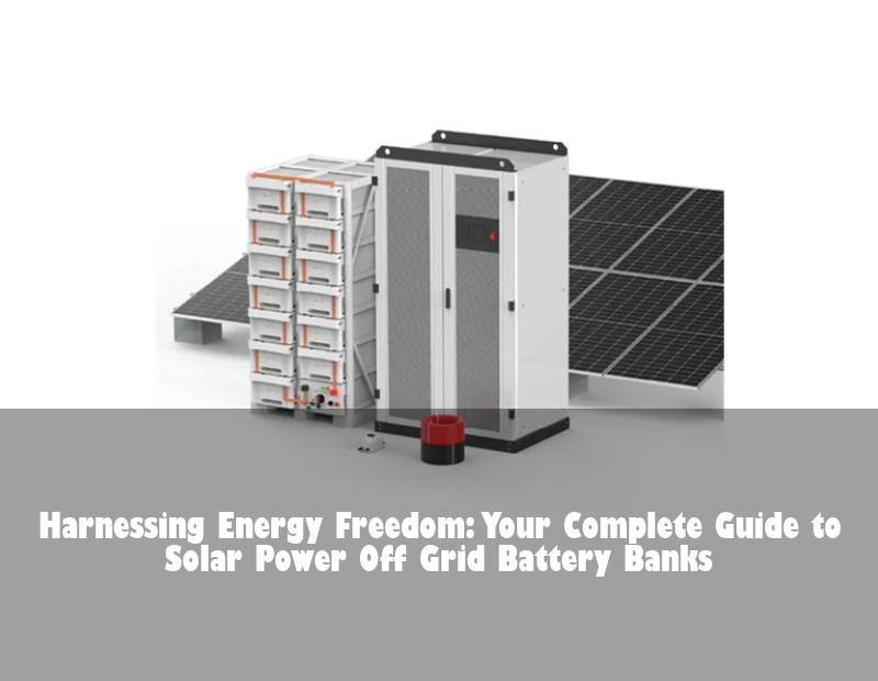 Harnessing Energy Freedom: Your Complete Guide to Solar Power Off Grid Battery Banks