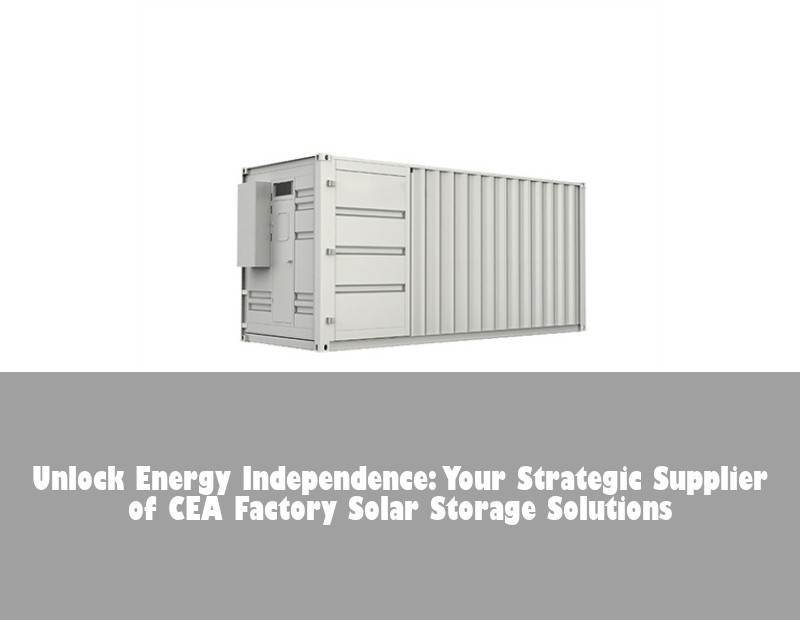 Unlock Energy Independence: Your Strategic Supplier of CEA Factory Solar Storage Solutions
