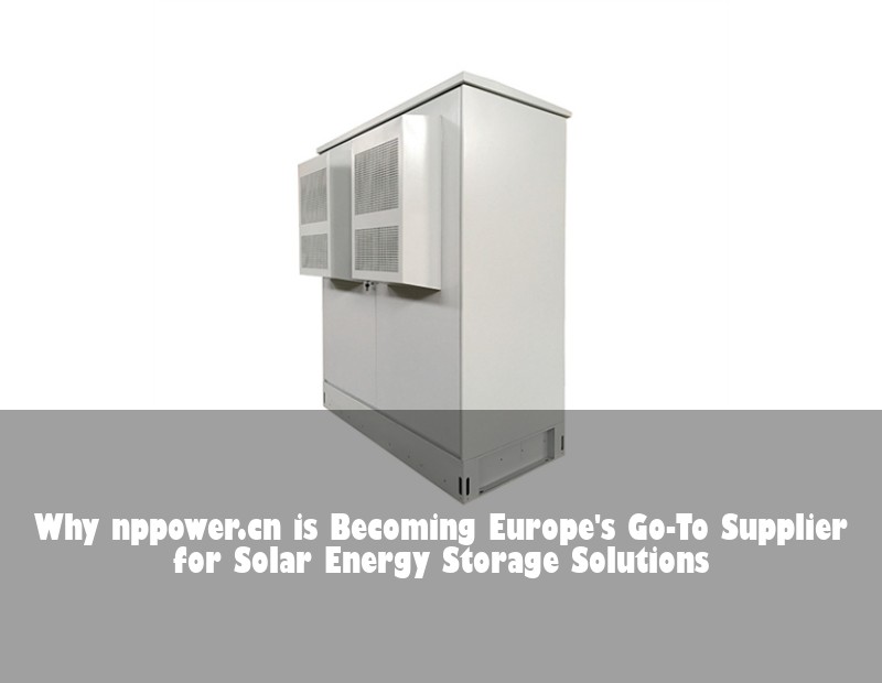 Why nppower.cn is Becoming Europe's Go-To Supplier for Solar Energy Storage Solutions | Huijue Bess